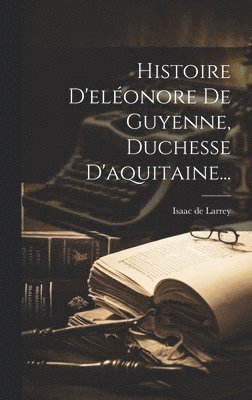 Histoire D'eléonore De Guyenne, Duchesse D'aquitaine...