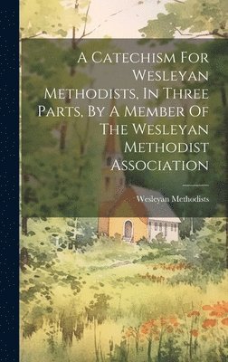 Catechism For Wesleyan Methodists, In Three Parts, By A Member Of The Wesleyan Methodist Association