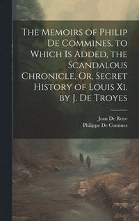 bokomslag The Memoirs of Philip De Commines. to Which Is Added, the Scandalous Chronicle, Or, Secret History of Louis Xi. by J. De Troyes
