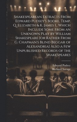 Shakespearean Extracts From Edward Pudsey's Booke, Temp. Q. Elizabeth & K. James I., Which Include Some From an Unknown Play by William Shakespeare [or Rather From G. Chapman's Blind Beggar of 1
