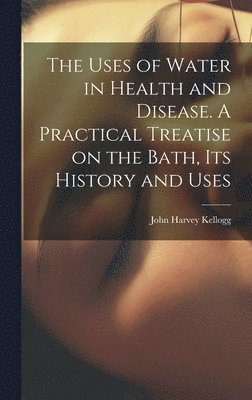 Uses of Water in Health and Disease. A Practical Treatise on the Bath, Its History and Uses 1