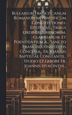 Bullarium Franciscanum Romanorum Pontificum Constitutiones, Epistolas... Tribus Ordinibus Minorum, Clarissarum, Et Poenitentium A... Sancto Francisco Institutis Concessa... Fr. Joannis Baptistae Constantii... Studio Et Labore Fr. Joannis Hyacinthi...