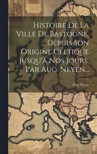 bokomslag Histoire De La Ville De Bastogne, Depuis Son Origine Celtique Jusqu' Nos Jours, Par Aug. Neyen...