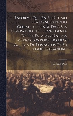 bokomslag Informe Que En El Ultimo Dia De Su Periodo Constitucional Da A Sus Compatriotas El Presidente De Los Estados-unidos Mexicanos Porfirio Diaz Acerca De Los Actos De Su Administracion...