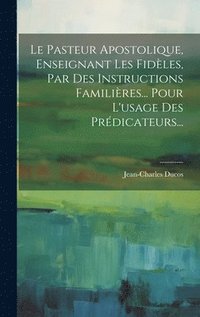 bokomslag Le Pasteur Apostolique, Enseignant Les Fidles, Par Des Instructions Familires... Pour L'usage Des Prdicateurs...