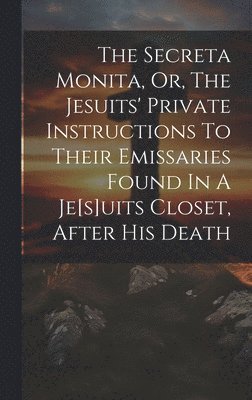 The Secreta Monita, Or, The Jesuits' Private Instructions To Their Emissaries Found In A Je[s]uits Closet, After His Death 1
