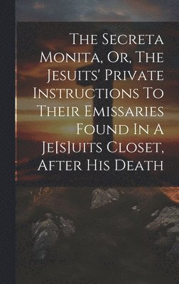 Secreta Monita, Or, The Jesuits' Private Instructions To Their Emissaries Found In A Je[s]uits Closet, After His Death