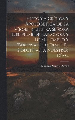 bokomslag Historia Crtica Y Apologtica De La Vrgen Nuestra Seora Del Pilar De Zaragoza Y De Su Templo Y Tabernculo Desde El Sigloi Hasta Nuestros Das...