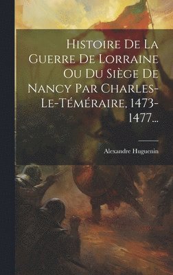 Histoire De La Guerre De Lorraine Ou Du Sige De Nancy Par Charles-le-tmraire, 1473-1477... 1