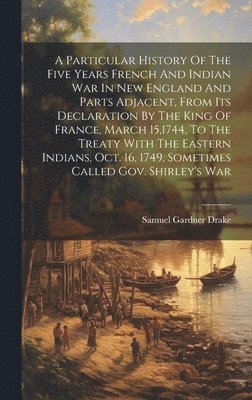 A Particular History Of The Five Years French And Indian War In New England And Parts Adjacent, From Its Declaration By The King Of France, March 15,1744, To The Treaty With The Eastern Indians, Oct. 1