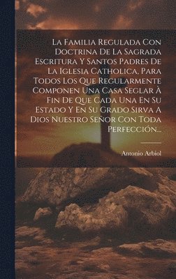 Antonio Arbiol - Familia Regulada Con Doctrina De La Sagrada Escritura Y Santos Padres De La Iglesia Catholica, Para Todos Los Que Regularmente Componen Una Casa Seglar À Fin De Que Cada Una En Su Estado Y En Su Grado Sirva A Dios Nuestro Señor Con Toda Perfección..., Inbunden