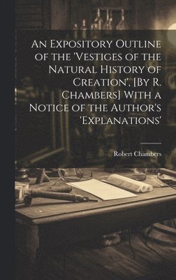 An Expository Outline of the 'vestiges of the Natural History of Creation', [By R. Chambers] With a Notice of the Author's 'explanations' 1