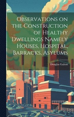 bokomslag Observations on the Construction of Healthy Dwellings Namely Houses, Hospital, Barracks, Asylums