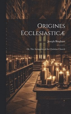 Origines Ecclesiastic; or, The Antiquities of the Christian Church 1