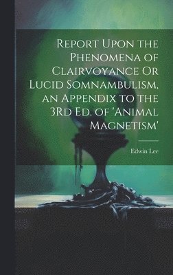 Report Upon the Phenomena of Clairvoyance Or Lucid Somnambulism, an Appendix to the 3Rd Ed. of 'animal Magnetism' 1