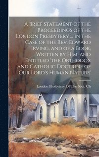 bokomslag A Brief Statement of the Proceedings of the London Presbytery ... in the Case of the Rev. Edward Irving, and of a Book, Written by Him, and Entitled 'the Orthodox and Catholic Doctrine of Our Lord's