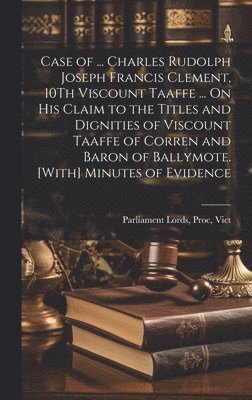 Case of ... Charles Rudolph Joseph Francis Clement, 10Th Viscount Taaffe ... On His Claim to the Titles and Dignities of Viscount Taaffe of Corren and Baron of Ballymote. [With] Minutes of Evidence 1