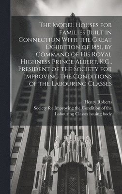 The Model Houses for Families Built in Connection With the Great Exhibition of 1851, by Command of His Royal Highness Prince Albert, K.G., President of the Society for Improving the Conditions of the 1