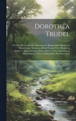 Dorothea Trudel; or, The Prayer of Faith, Showing the Remarkable Manner in Which Large Numbers of Sick Persons Were Healed in Answer to Special Prayer, With a Sketch of the Institution at 1