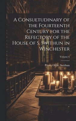 A Consuetudinary of the Fourteenth Century for the Refectory of the House of S. Swithun in Winchester; Volume 6 1