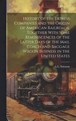 History of the Express Companies and the Origin of American Railroads. Together With Some Reminiscences of the Latter Days of the Mail Coach and Baggage Wagon Business in the United States 1