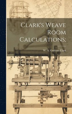 W. A. Graham (William Alexande Clark - Clark's Weave Room Calculations;, Inbunden