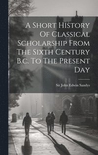 bokomslag A Short History Of Classical Scholarship From The Sixth Century B.c. To The Present Day