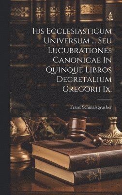 Ius Ecclesiasticum Universum ... Seu Lucubrationes Canonicae In Quinque Libros Decretalium Gregorii Ix. 1
