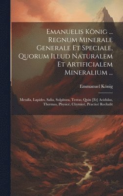 Emanuelis Knig ... Regnum Minerale Generale Et Speciale, Quorum Illud Naturalem Et Artificialem Mineralium ... 1