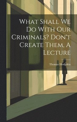 What Shall We Do With Our Criminals? Don't Create Them, A Lecture 1