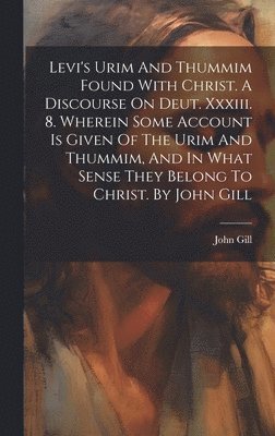 Levi's Urim And Thummim Found With Christ. A Discourse On Deut. Xxxiii. 8. Wherein Some Account Is Given Of The Urim And Thummim, And In What Sense They Belong To Christ. By John Gill 1