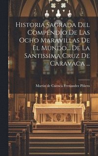 bokomslag Historia Sagrada Del Compendio De Las Ocho Maravillas De El Mundo... De La Santissima Cruz De Caravaca ...