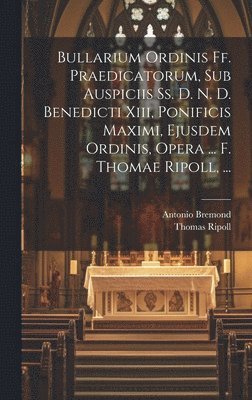Bullarium Ordinis Ff. Praedicatorum, Sub Auspiciis Ss. D. N. D. Benedicti Xiii, Ponificis Maximi, Ejusdem Ordinis, Opera ... F. Thomae Ripoll, ... 1