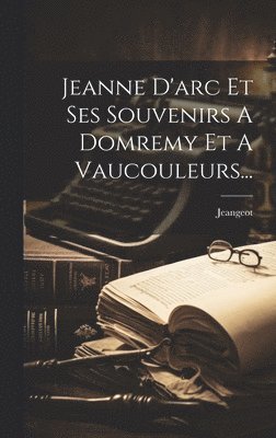 Jeanne D'arc Et Ses Souvenirs A Domremy Et A Vaucouleurs...