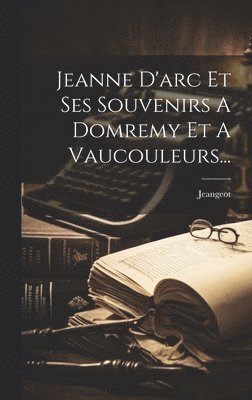 Jeanne D'arc Et Ses Souvenirs A Domremy Et A Vaucouleurs... 1