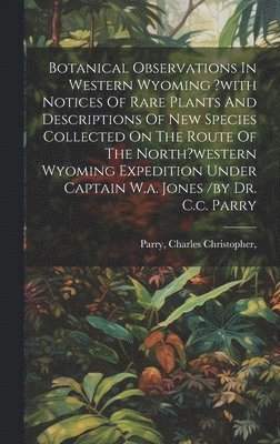 Botanical Observations In Western Wyoming ?with Notices Of Rare Plants And Descriptions Of New Species Collected On The Route Of The North?western Wyoming Expedition Under Captain W.a. Jones /by Dr. 1