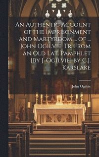 bokomslag An Authentic Account of the Imprisonment and Martyrdom ... of ... John Ogilvie, Tr. From an Old Lat. Pamphlet [By J. Ogilvie] by C.J. Karslake