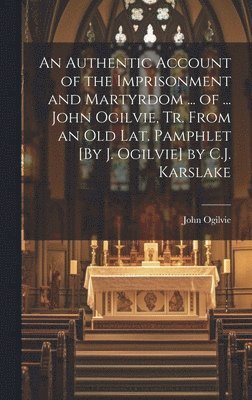 John Ogilvie - Authentic Account of the Imprisonment and Martyrdom ... of ... John Ogilvie, Tr. From an Old Lat. Pamphlet [By J. Ogilvie] by C.J. Karslake, Inbunden