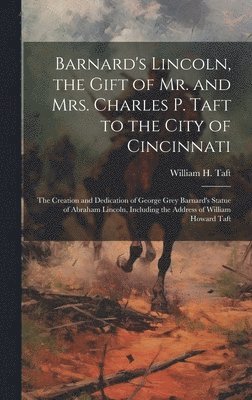 Barnard's Lincoln, the Gift of Mr. and Mrs. Charles P. Taft to the City of Cincinnati; the Creation and Dedication of George Grey Barnard's Statue of Abraham Lincoln, Including the Address of William 1