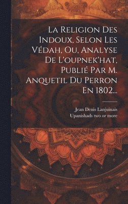 La Religion Des Indoux, Selon Les Vdah, Ou, Analyse De L'oupnek'hat, Publi Par M. Anquetil Du Perron En 1802... 1