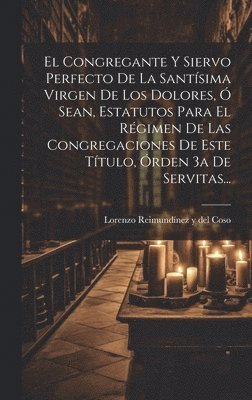 El Congregante Y Siervo Perfecto De La Santsima Virgen De Los Dolores,  Sean, Estatutos Para El Rgimen De Las Congregaciones De Este Ttulo, rden 3a De Servitas... 1