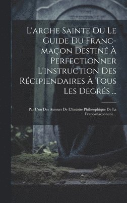 L'arche Sainte Ou Le Guide Du Franc-maon Destin  Perfectionner L'instruction Des Rcipiendaires  Tous Les Degrs ... 1