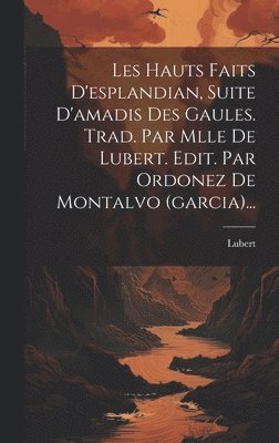 Les Hauts Faits D'esplandian, Suite D'amadis Des Gaules. Trad. Par Mlle De Lubert. Edit. Par Ordonez De Montalvo (garcia)... 1