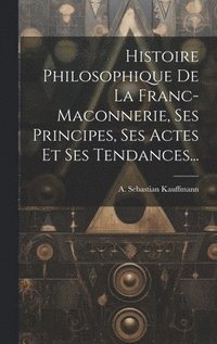 bokomslag Histoire Philosophique De La Franc-maconnerie, Ses Principes, Ses Actes Et Ses Tendances...