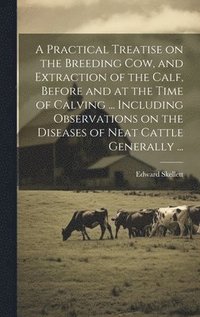 bokomslag A Practical Treatise on the Breeding Cow, and Extraction of the Calf, Before and at the Time of Calving ... Including Observations on the Diseases of Neat Cattle Generally ...