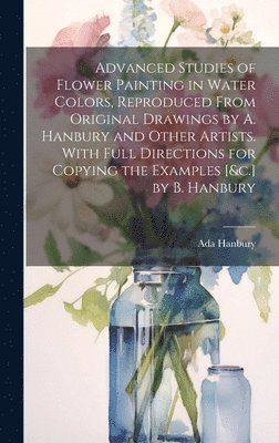 Advanced Studies of Flower Painting in Water Colors, Reproduced From Original Drawings by A. Hanbury and Other Artists. With Full Directions for Copying the Examples [&c.] by B. Hanbury 1