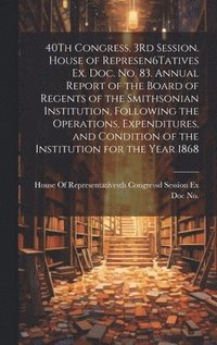 bokomslag 40Th Congress, 3Rd Session. House of Represen6Tatives Ex. Doc. No. 83. Annual Report of the Board of Regents of the Smithsonian Institution, Following the Operations, Expenditures, and Condition of