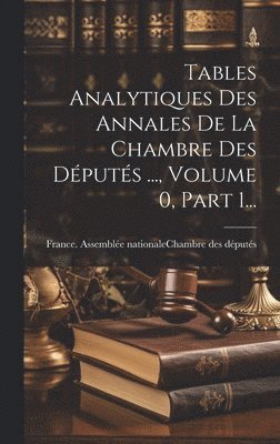 Tables Analytiques Des Annales De La Chambre Des Dputs ..., Volume 0, Part 1... 1