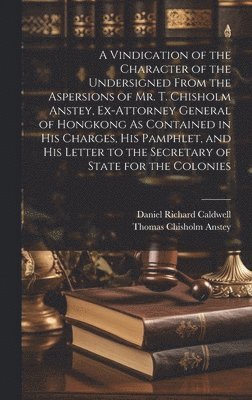 A Vindication of the Character of the Undersigned From the Aspersions of Mr. T. Chisholm Anstey, Ex-Attorney General of Hongkong As Contained in His Charges, His Pamphlet, and His Letter to the 1