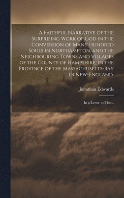 Faithful Narrative of the Surprising Work of God in the Conversion of Many Hundred Souls in Northampton, and the Neighbouring Towns and Villages of the County of Hampshire, in the Province of the Massachusetts-Bay in New-England.